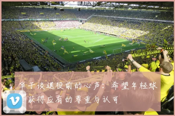 华子谈退役前的心声：希望年轻球员获得应有的尊重与认可