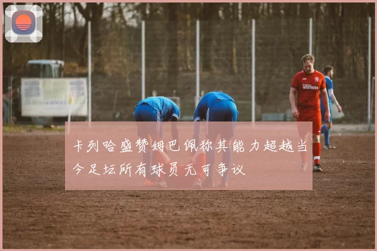 卡列哈盛赞姆巴佩称其能力超越当今足坛所有球员无可争议