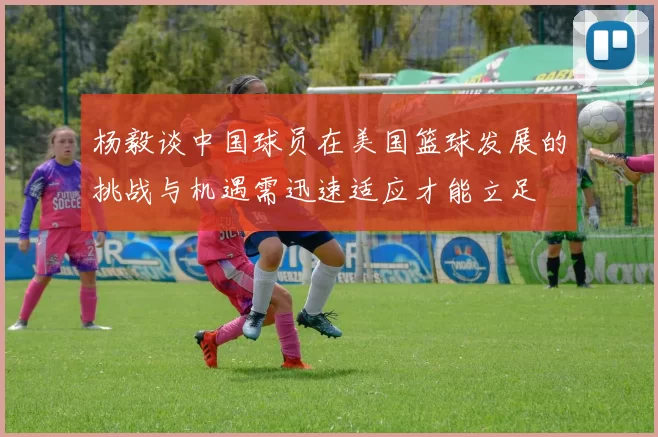 杨毅谈中国球员在美国篮球发展的挑战与机遇需迅速适应才能立足