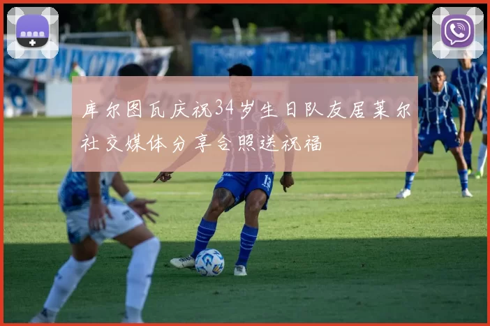 库尔图瓦庆祝34岁生日队友居莱尔社交媒体分享合照送祝福