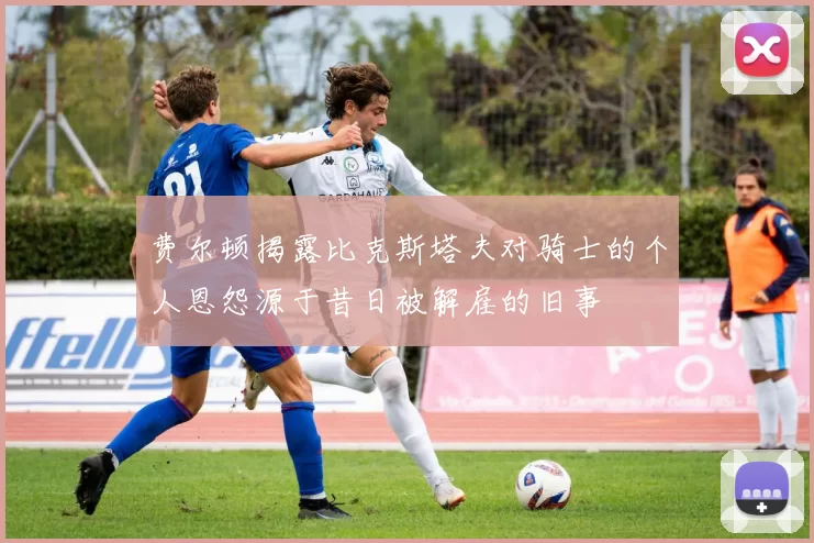 费尔顿揭露比克斯塔夫对骑士的个人恩怨源于昔日被解雇的旧事