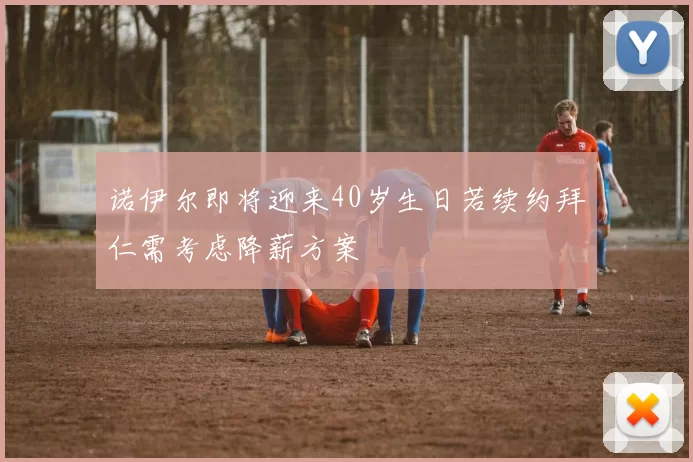 诺伊尔即将迎来40岁生日若续约拜仁需考虑降薪方案