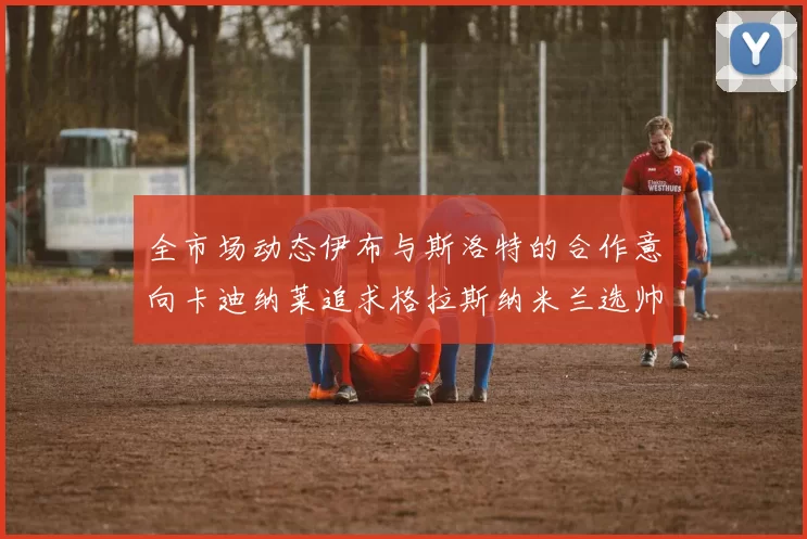 全市场动态伊布与斯洛特的合作意向卡迪纳莱追求格拉斯纳米兰选帅困境加剧