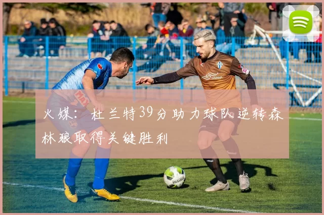 火媒：杜兰特39分助力球队逆转森林狼取得关键胜利