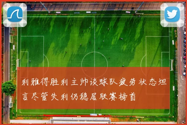 利雅得胜利主帅谈球队疲劳状态坦言尽管失利仍稳居联赛榜首