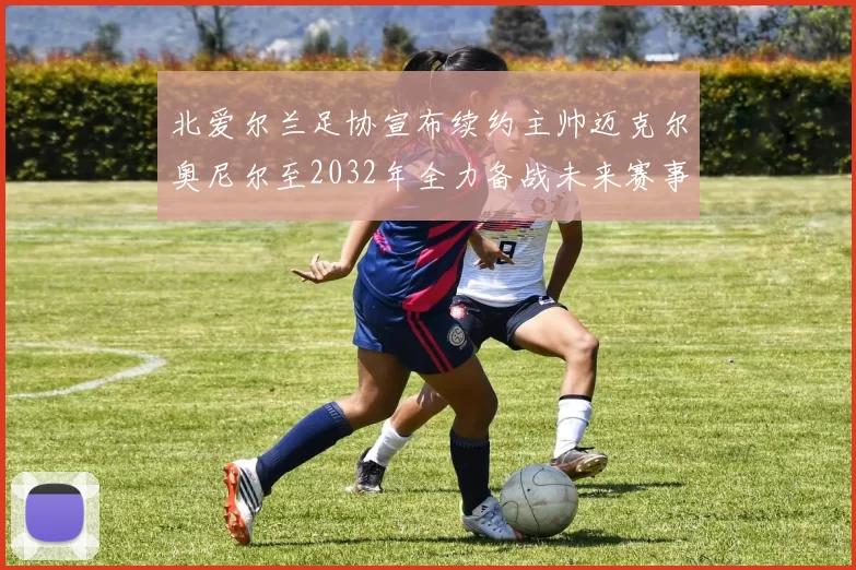 北爱尔兰足协宣布续约主帅迈克尔奥尼尔至2032年全力备战未来赛事
