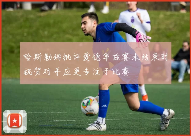 哈斯勒姆批评爱德华兹赛未结束时祝贺对手应更专注于比赛