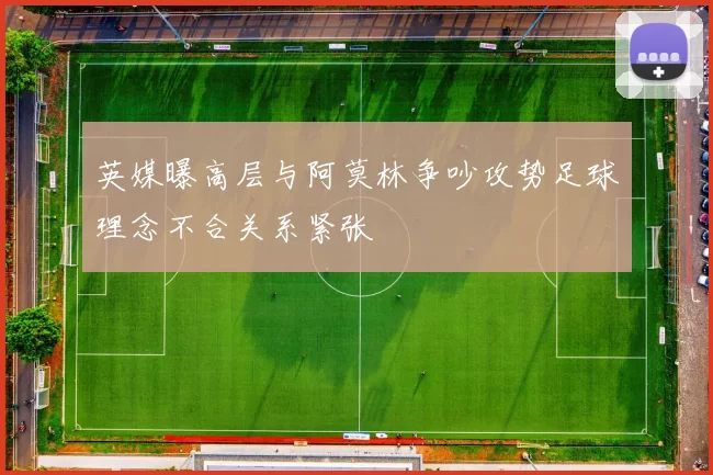 英媒曝高层与阿莫林争吵攻势足球理念不合关系紧张