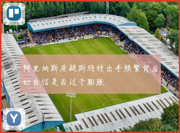 阿里纳斯质疑斯玛特出手频繁背后的自信是否过于膨胀