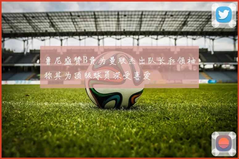 鲁尼盛赞B费为曼联杰出队长和领袖称其为顶级球员深受喜爱