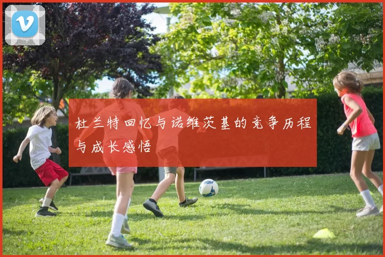 杜兰特回忆与诺维茨基的竞争历程与成长感悟